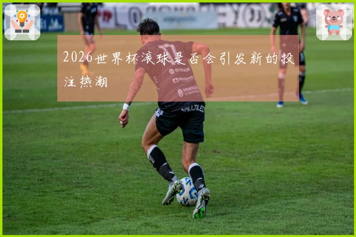 2026世界杯滚球是否会引发新的投注热潮