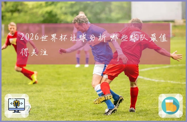 2026世界杯让球分析 哪些球队最值得关注