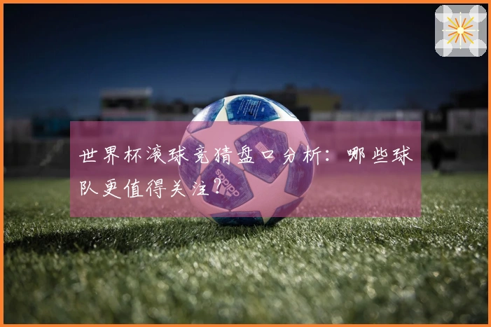 世界杯滚球竞猜盘口分析：哪些球队更值得关注？